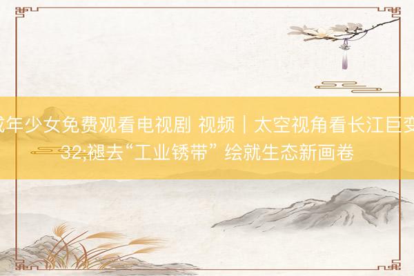 未成年少女免费观看电视剧 视频｜太空视角看长江巨变 褪去“工业锈带” 绘就生态新画卷