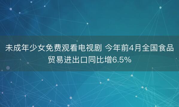 未成年少女免费观看电视剧 今年前4月全国食品贸易进出口同比增6.5%