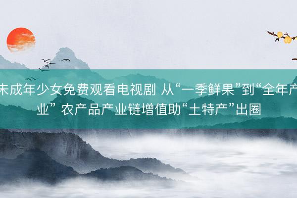 未成年少女免费观看电视剧 从“一季鲜果”到“全年产业” 农产品产业链增值助“土特产”出圈