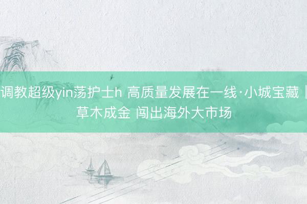 调教超级yin荡护士h 高质量发展在一线·小城宝藏｜草木成金 闯出海外大市场