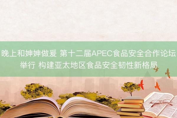 晚上和妽妽做爰 第十二届APEC食品安全合作论坛举行 构建亚太地区食品安全韧性新格局