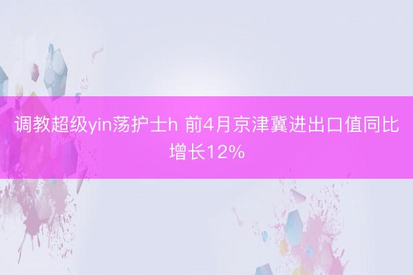 调教超级yin荡护士h 前4月京津冀进出口值同比增长12%