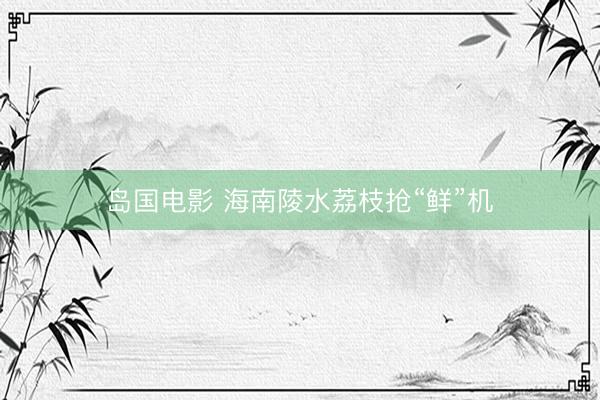 岛国电影 海南陵水荔枝抢“鲜”机