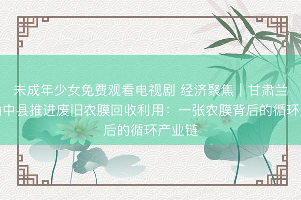 未成年少女免费观看电视剧 经济聚焦｜甘肃兰州市榆中县推进废旧农膜回收利用：一张农膜背后的循环产业链