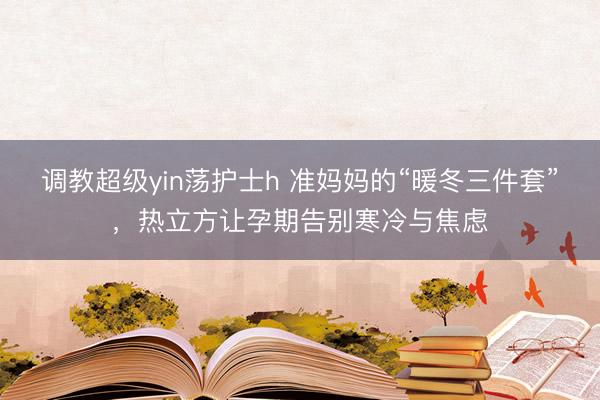 调教超级yin荡护士h 准妈妈的“暖冬三件套”，热立方让孕期告别寒冷与焦虑