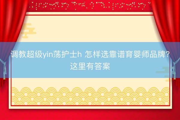 调教超级yin荡护士h 怎样选靠谱育婴师品牌？这里有答案