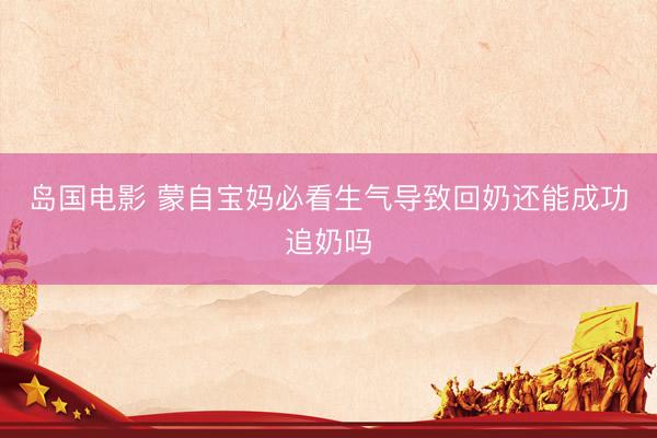 岛国电影 蒙自宝妈必看生气导致回奶还能成功追奶吗