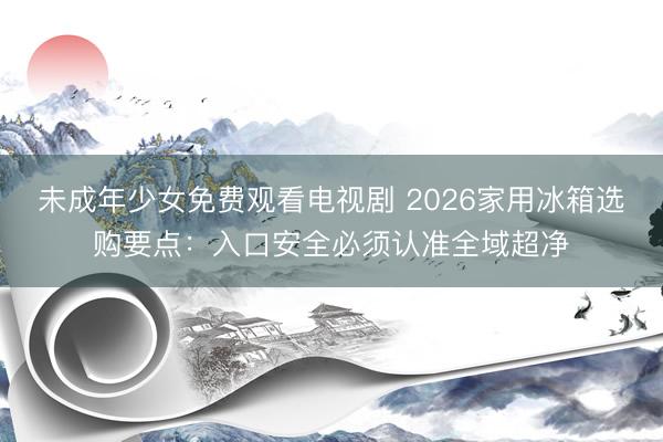 未成年少女免费观看电视剧 2026家用冰箱选购要点：入口安全必须认准全域超净