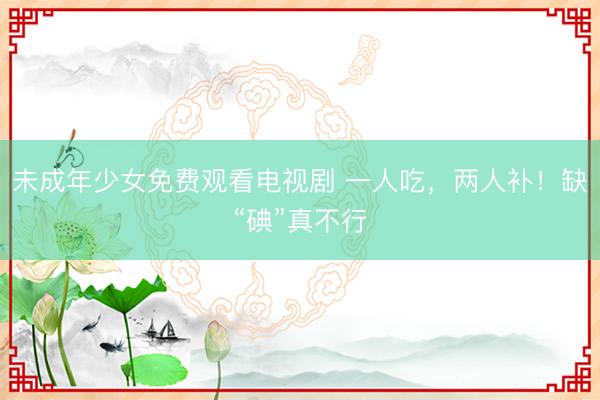 未成年少女免费观看电视剧 一人吃，两人补！缺“碘”真不行
