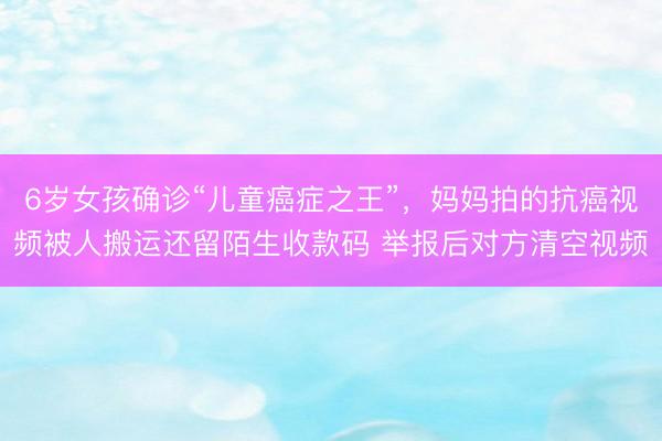 6岁女孩确诊“儿童癌症之王”，妈妈拍的抗癌视频被人搬运还留陌生收款码 举报后对方清空视频