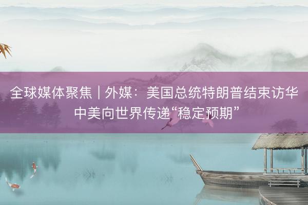 全球媒体聚焦 | 外媒：美国总统特朗普结束访华 中美向世界传递“稳定预期”