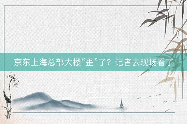 京东上海总部大楼“歪”了？记者去现场看了