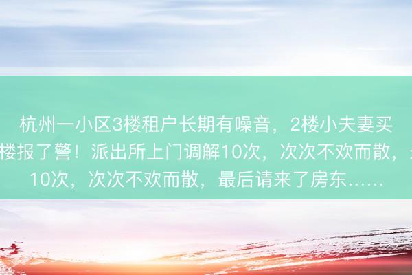 杭州一小区3楼租户长期有噪音，2楼小夫妻买震楼器反击，结果1楼报了警！派出所上门调解10次，次次不欢而散，最后请来了房东……