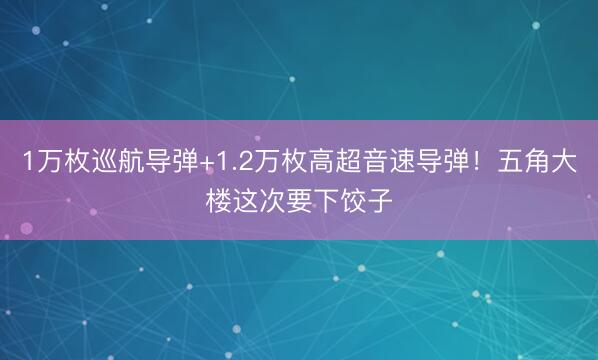 1万枚巡航导弹+1.2万枚高超音速导弹！五角大楼这次要下饺子
