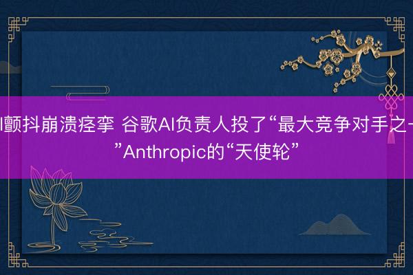 bl颤抖崩溃痉挛 谷歌AI负责人投了“最大竞争对手之一”Anthropic的“天使轮”