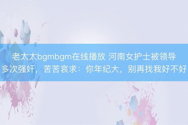 老太太bgmbgm在线播放 河南女护士被领导多次强奸，苦苦哀求：你年纪大，别再找我好不好