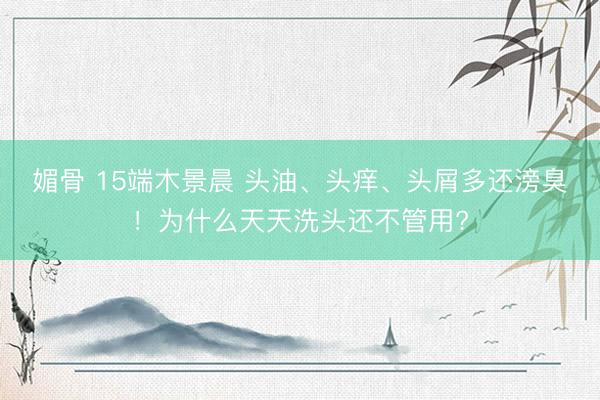 媚骨 15端木景晨 头油、头痒、头屑多还滂臭!为什么天天洗头还不管用?