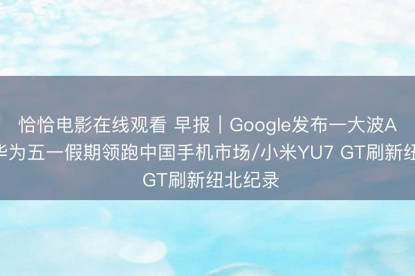 恰恰电影在线观看 早报｜Google发布一大波AI更新/华为五一假期领跑中国手机市场/小米YU7 GT刷新纽北纪录