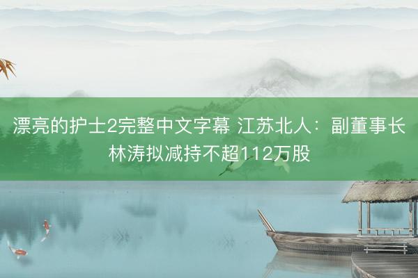 漂亮的护士2完整中文字幕 江苏北人：副董事长林涛拟减持不超112万股
