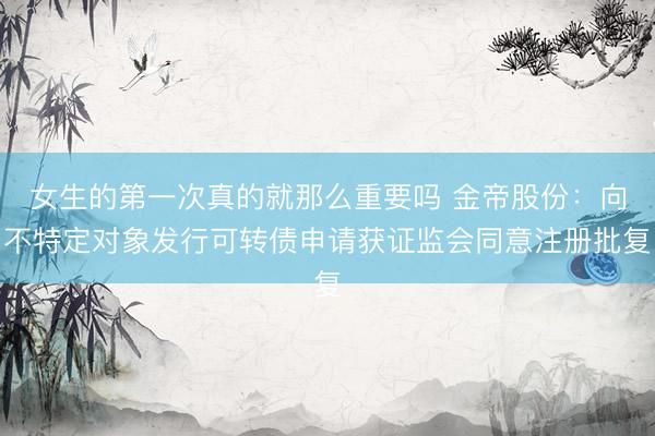 女生的第一次真的就那么重要吗 金帝股份：向不特定对象发行可转债申请获证监会同意注册批复