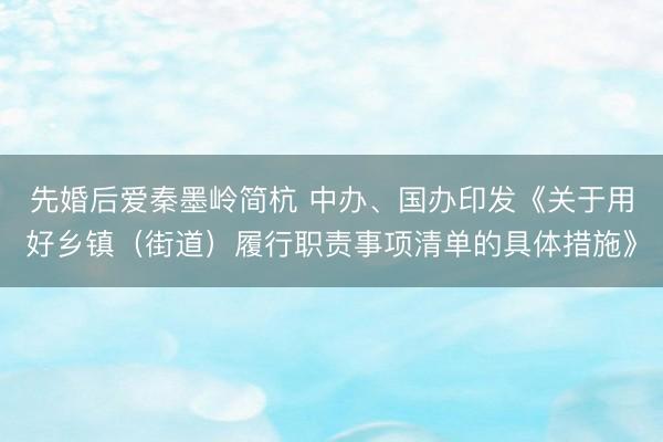 先婚后爱秦墨岭简杭 中办、国办印发《关于用好乡镇（街道）履行职责事项清单的具体措施》