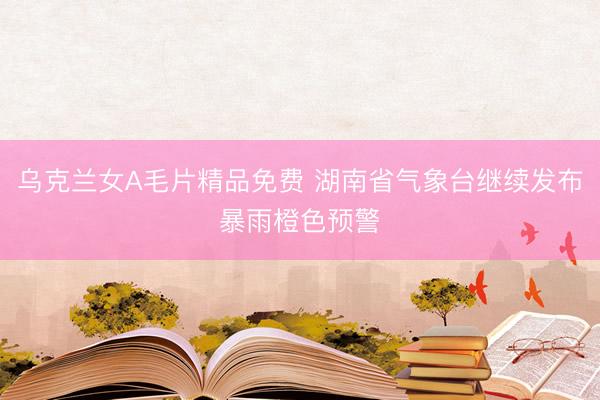 乌克兰女A毛片精品免费 湖南省气象台继续发布暴雨橙色预警