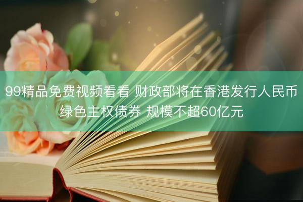 99精品免费视频看看 财政部将在香港发行人民币绿色主权债券 规模不超60亿元