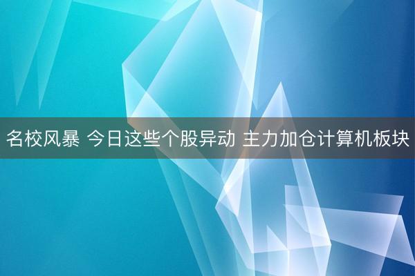名校风暴 今日这些个股异动 主力加仓计算机板块