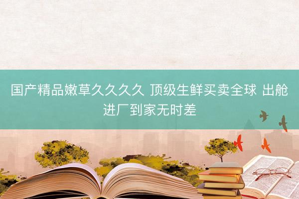 国产精品嫩草久久久久 顶级生鲜买卖全球 出舱进厂到家无时差