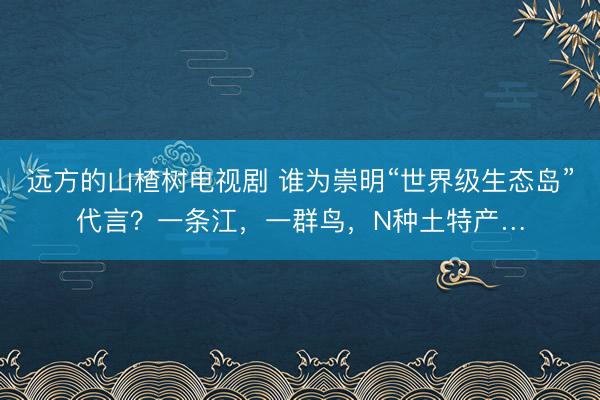 远方的山楂树电视剧 谁为崇明“世界级生态岛”代言？一条江，一群鸟，N种土特产…
