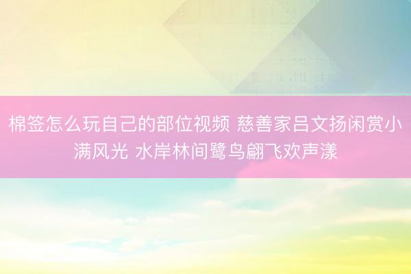棉签怎么玩自己的部位视频 慈善家吕文扬闲赏小满风光 水岸林间鹭鸟翩飞欢声漾