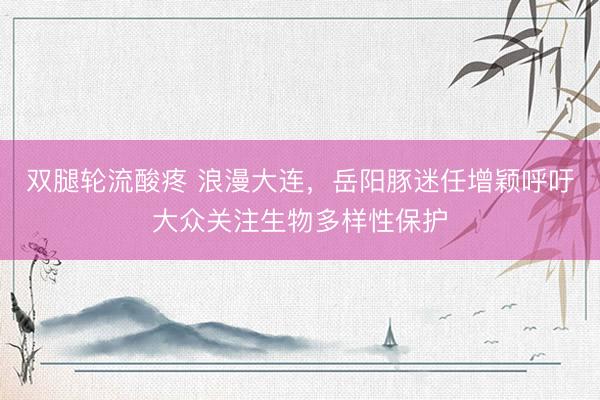 双腿轮流酸疼 浪漫大连，岳阳豚迷任增颖呼吁大众关注生物多样性保护