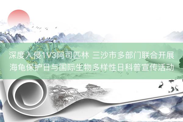 深度入侵1V3阿司匹林 三沙市多部门联合开展海龟保护日与国际生物多样性日科普宣传活动