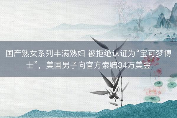 国产熟女系列丰满熟妇 被拒绝认证为“宝可梦博士”，美国男子向官方索赔34万美金