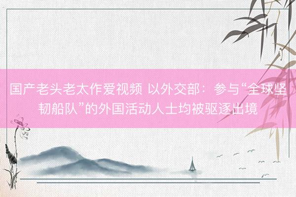 国产老头老太作爱视频 以外交部：参与“全球坚韧船队”的外国活动人士均被驱逐出境