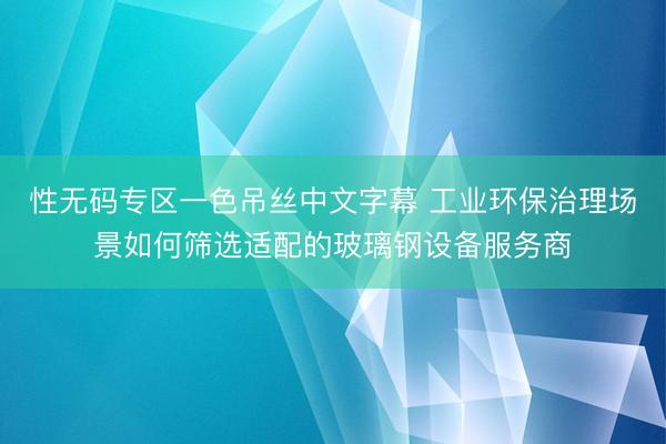 性无码专区一色吊丝中文字幕 工业环保治理场景如何筛选适配的玻璃钢设备服务商