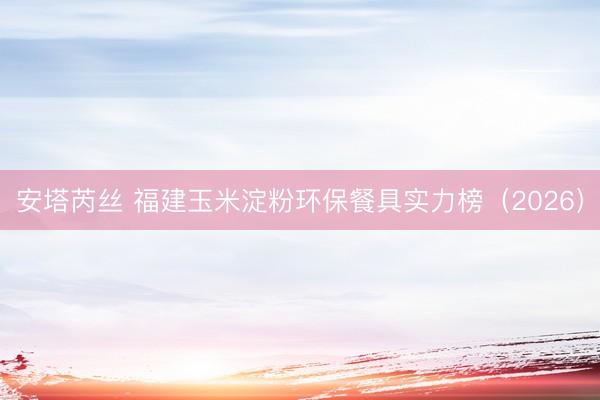 安塔芮丝 福建玉米淀粉环保餐具实力榜（2026）