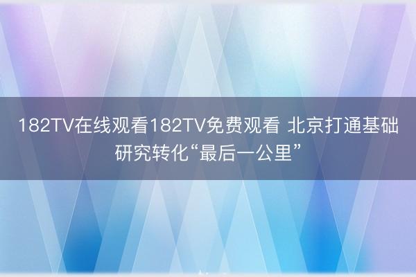 182TV在线观看182TV免费观看 北京打通基础研究转化“最后一公里”