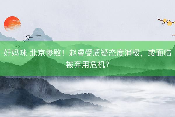 好妈咪 北京惨败！赵睿受质疑态度消极，或面临被弃用危机？