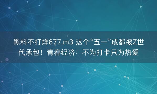 黑料不打烊677.m3 这个“五一”成都被Z世代承包！青春经济：不为打卡只为热爱