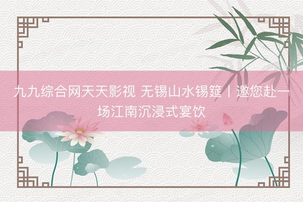 九九综合网天天影视 无锡山水锡筵丨邀您赴一场江南沉浸式宴饮