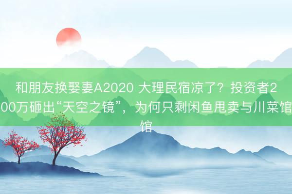 和朋友换娶妻A2020 大理民宿凉了？投资者200万砸出“天空之镜”，为何只剩闲鱼甩卖与川菜馆
