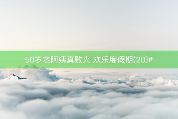 50岁老阿姨真败火 欢乐度假期(20)#