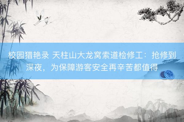 校园猎艳录 天柱山大龙窝索道检修工：抢修到深夜，为保障游客安全再辛苦都值得