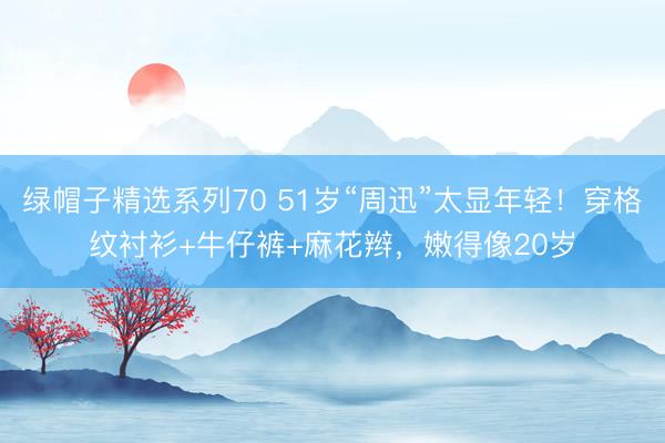 绿帽子精选系列70 51岁“周迅”太显年轻！穿格纹衬衫+牛仔裤+麻花辫，嫩得像20岁