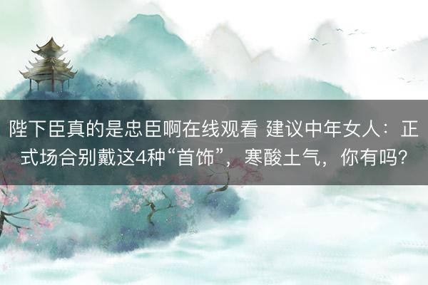 陛下臣真的是忠臣啊在线观看 建议中年女人：正式场合别戴这4种“首饰”，寒酸土气，你有吗？