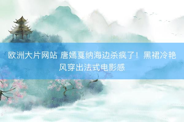欧洲大片网站 唐嫣戛纳海边杀疯了！黑裙冷艳风穿出法式电影感