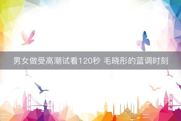 男女做受高潮试看120秒 毛晓彤的蓝调时刻