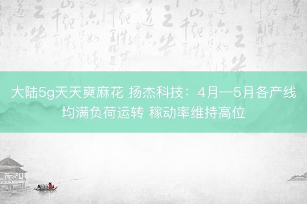 大陆5g天天奭麻花 扬杰科技：4月—5月各产线均满负荷运转 稼动率维持高位