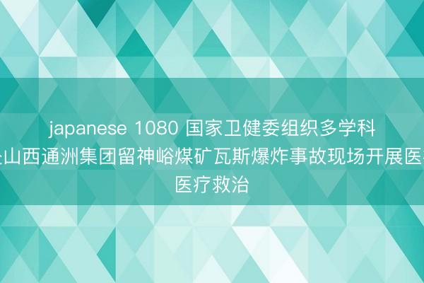 japanese 1080 国家卫健委组织多学科专家赴山西通洲集团留神峪煤矿瓦斯爆炸事故现场开展医疗救治